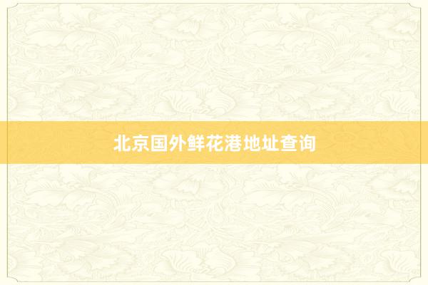 北京国外鲜花港地址查询